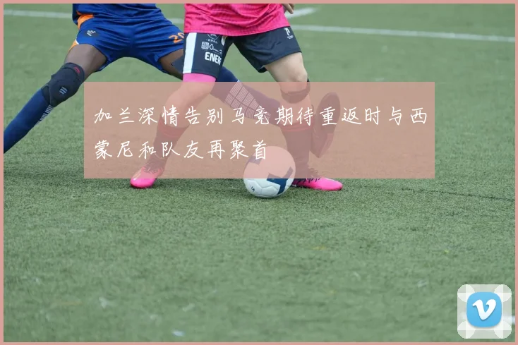 加兰深情告别马竞期待重返时与西蒙尼和队友再聚首