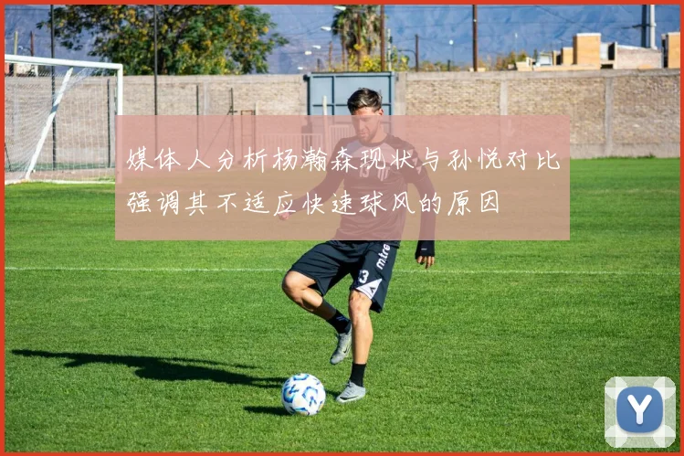 媒体人分析杨瀚森现状与孙悦对比强调其不适应快速球风的原因