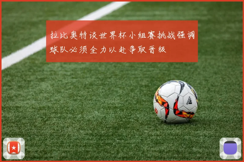 拉比奥特谈世界杯小组赛挑战强调球队必须全力以赴争取晋级