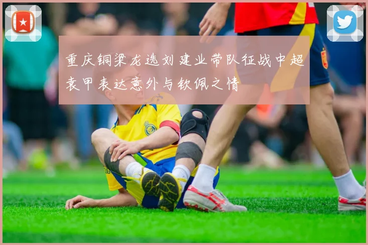 重庆铜梁龙选刘建业带队征战中超袁甲表达意外与钦佩之情