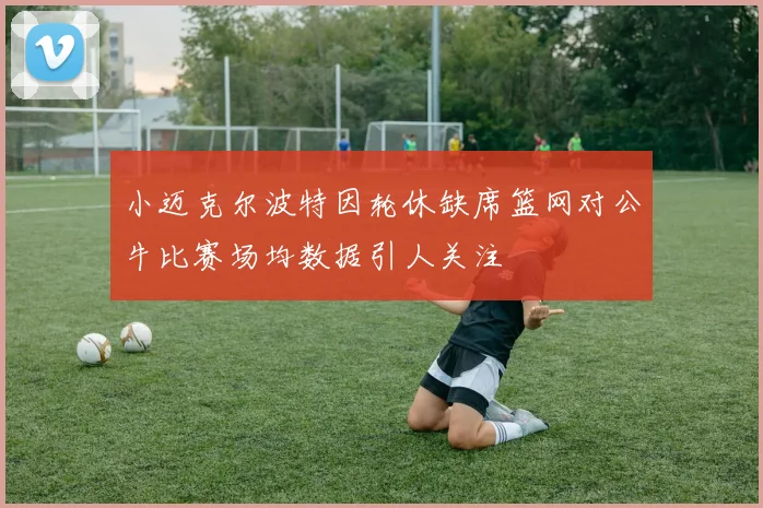 小迈克尔波特因轮休缺席篮网对公牛比赛场均数据引人关注