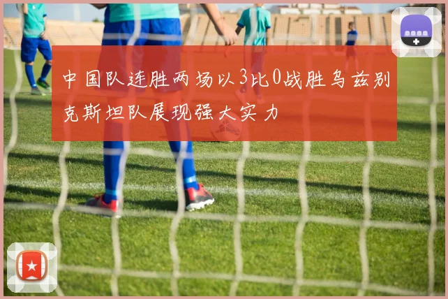 中国队连胜两场以3比0战胜乌兹别克斯坦队展现强大实力