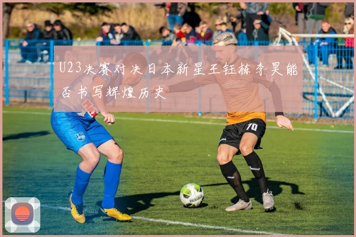 U23决赛对决日本新星王钰栋李昊能否书写辉煌历史