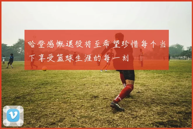 哈登感慨退役将至希望珍惜每个当下享受篮球生涯的每一刻