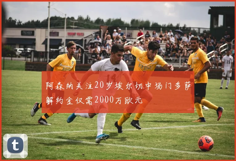 阿森纳关注20岁埃尔切中场门多萨解约金仅需2000万欧元