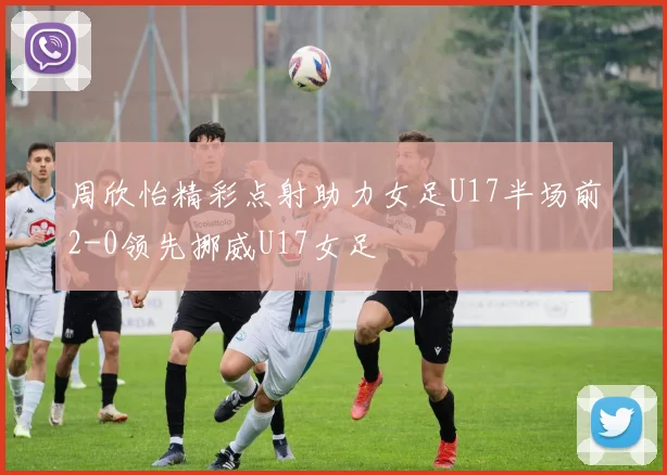 周欣怡精彩点射助力女足U17半场前2-0领先挪威U17女足