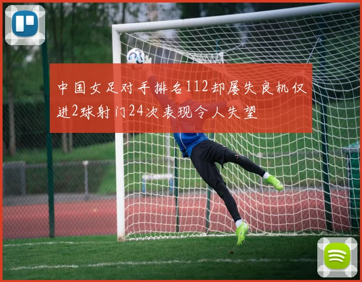 中国女足对手排名112却屡失良机仅进2球射门24次表现令人失望