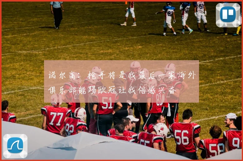 诺尔高：枪手将是我最后一家海外俱乐部能踢欧冠让我倍感兴奋