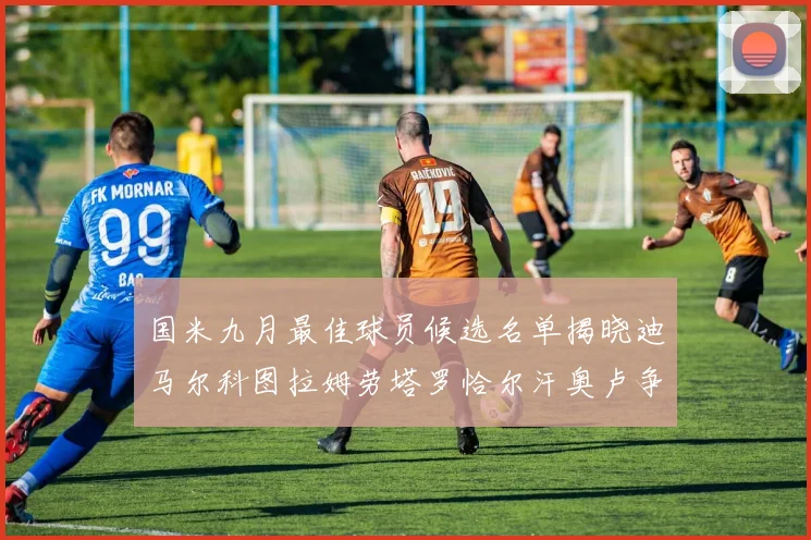 国米九月最佳球员候选名单揭晓迪马尔科图拉姆劳塔罗恰尔汗奥卢争夺荣誉