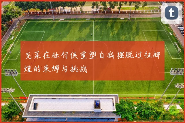 克莱在独行侠重塑自我摆脱过往辉煌的束缚与挑战