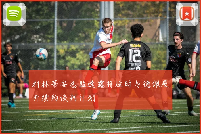 科林蒂安总监透露将适时与德佩展开续约谈判计划