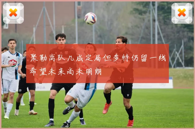 聚勒离队几成定局但多特仍留一线希望未来尚未明朗