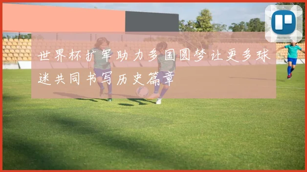 世界杯扩军助力多国圆梦让更多球迷共同书写历史篇章