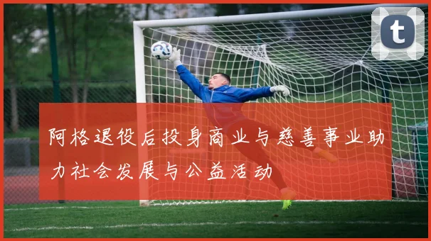 阿格退役后投身商业与慈善事业助力社会发展与公益活动