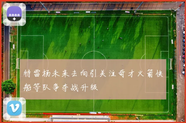 特雷杨未来去向引关注奇才火箭快船等队争夺战升级