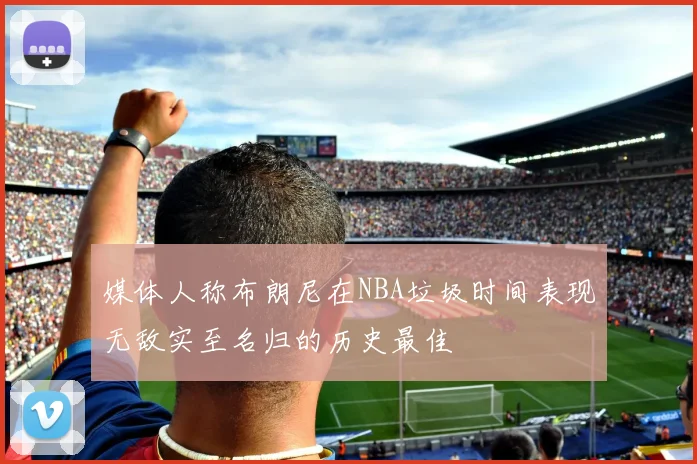 媒体人称布朗尼在NBA垃圾时间表现无敌实至名归的历史最佳