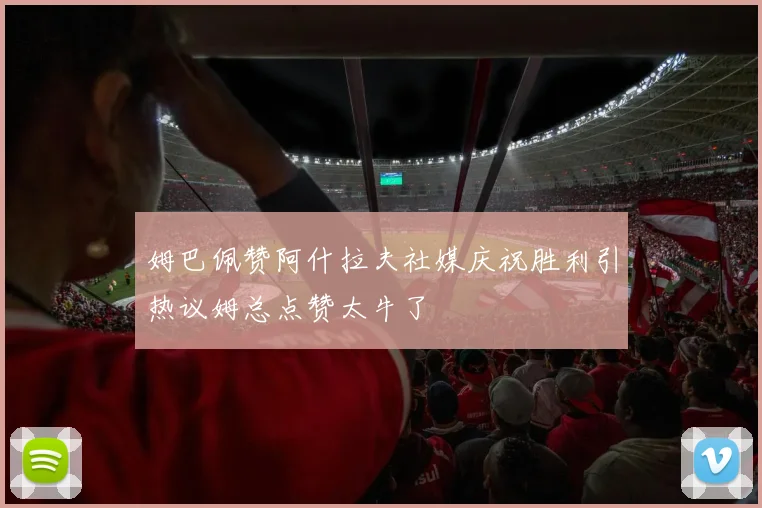 姆巴佩赞阿什拉夫社媒庆祝胜利引热议姆总点赞太牛了