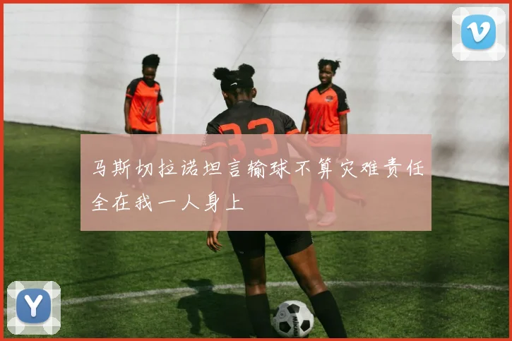马斯切拉诺坦言输球不算灾难责任全在我一人身上
