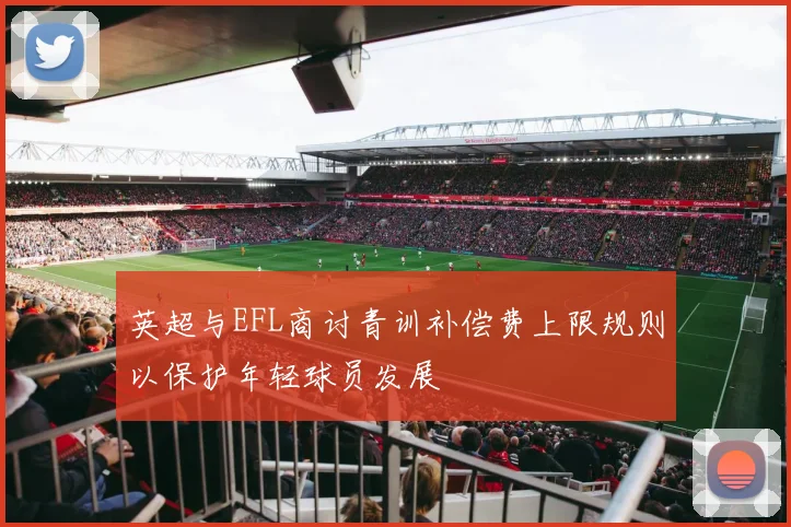 英超与EFL商讨青训补偿费上限规则以保护年轻球员发展