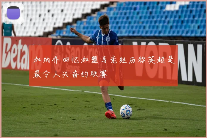 加纳乔回忆加盟马竞经历称英超是最令人兴奋的联赛