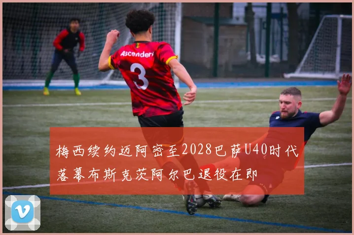梅西续约迈阿密至2028巴萨U40时代落幕布斯克茨阿尔巴退役在即