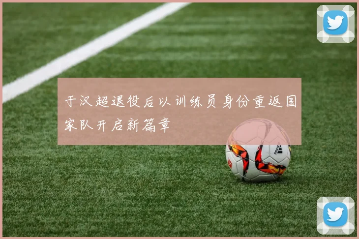 于汉超退役后以训练员身份重返国家队开启新篇章