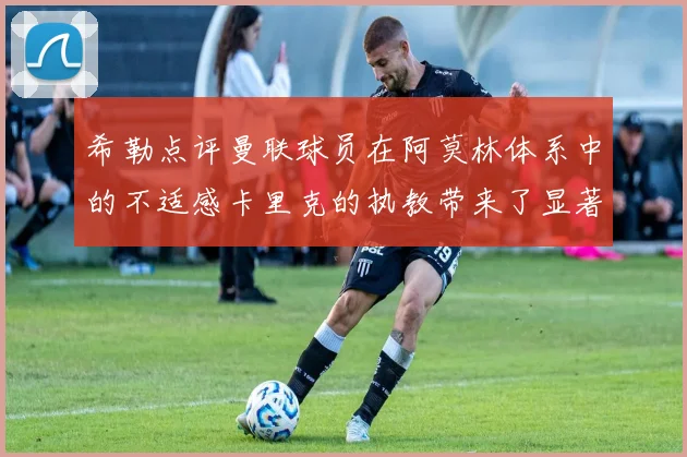 希勒点评曼联球员在阿莫林体系中的不适感卡里克的执教带来了显著变化