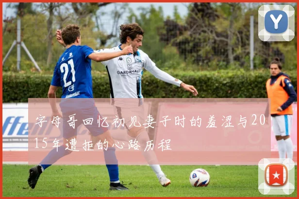 字母哥回忆初见妻子时的羞涩与2015年遭拒的心路历程