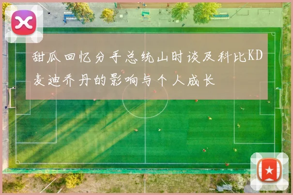 甜瓜回忆分手总统山时谈及科比KD麦迪乔丹的影响与个人成长
