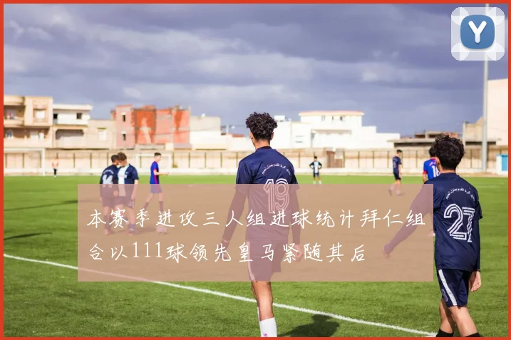 本赛季进攻三人组进球统计拜仁组合以111球领先皇马紧随其后