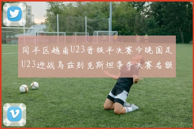 同半区越南U23晋级半决赛今晚国足U23迎战乌兹别克斯坦争夺决赛名额