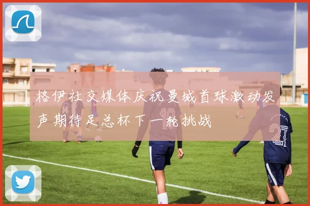 格伊社交媒体庆祝曼城首球激动发声期待足总杯下一轮挑战