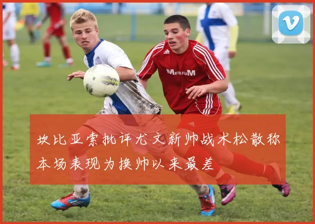 坎比亚索批评尤文新帅战术松散称本场表现为换帅以来最差