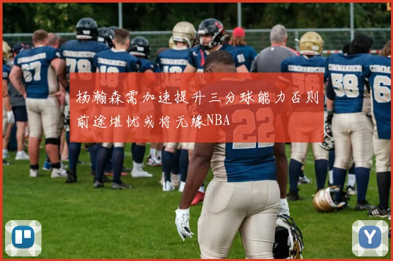 杨瀚森需加速提升三分球能力否则前途堪忧或将无缘NBA