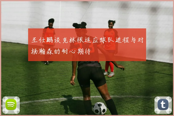 王仕鹏谈克林根适应球队进程与对杨瀚森的耐心期待