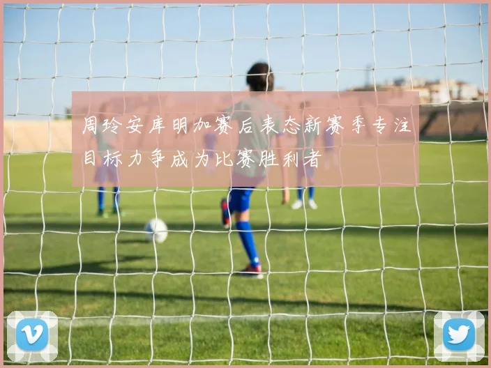 周玲安库明加赛后表态新赛季专注目标力争成为比赛胜利者