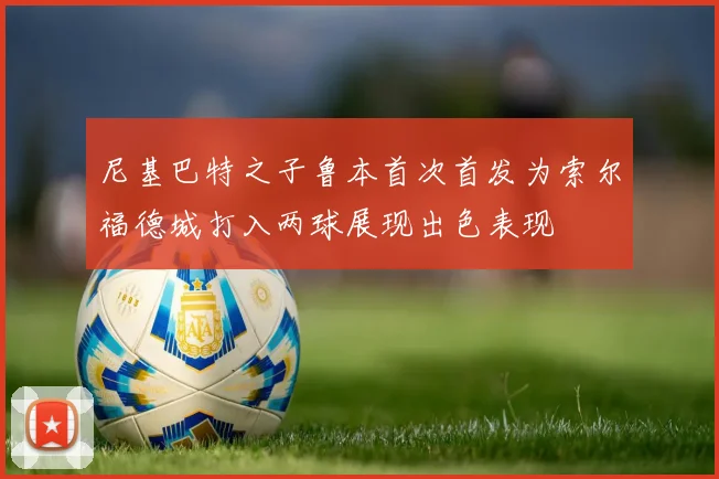 尼基巴特之子鲁本首次首发为索尔福德城打入两球展现出色表现