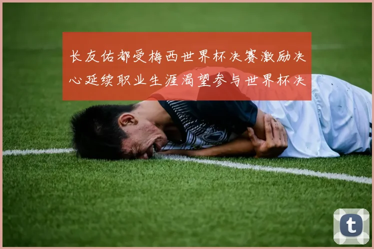 长友佑都受梅西世界杯决赛激励决心延续职业生涯渴望参与世界杯决赛