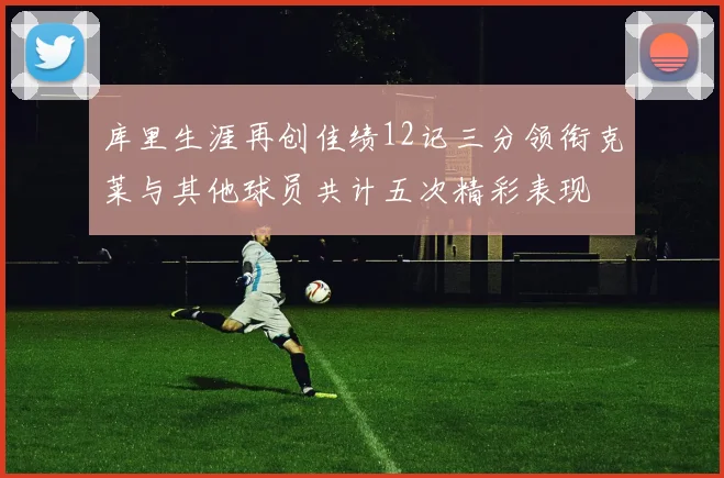 库里生涯再创佳绩12记三分领衔克莱与其他球员共计五次精彩表现