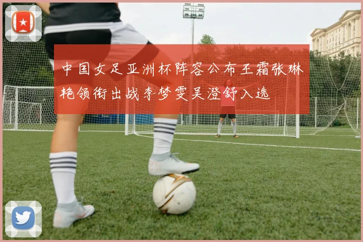 中国女足亚洲杯阵容公布王霜张琳艳领衔出战李梦雯吴澄舒入选