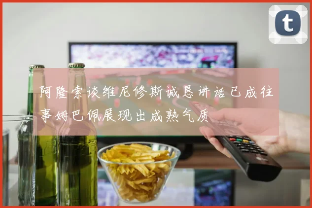 阿隆索谈维尼修斯诚恳讲话已成往事姆巴佩展现出成熟气质