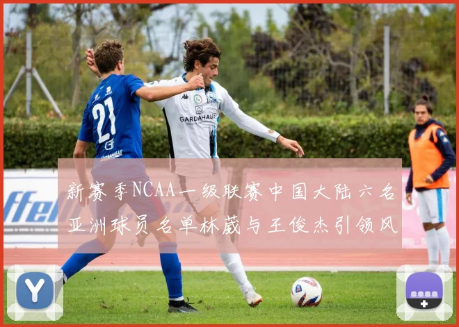 新赛季NCAA一级联赛中国大陆六名亚洲球员名单林葳与王俊杰引领风骚