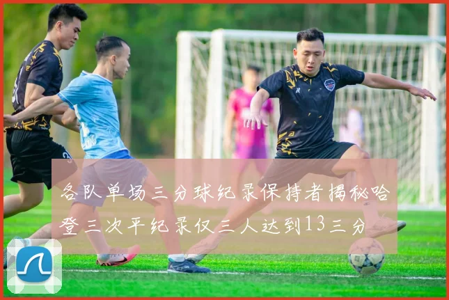 各队单场三分球纪录保持者揭秘哈登三次平纪录仅三人达到13三分