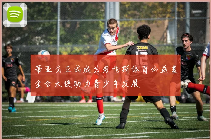 蒂亚戈正式成为劳伦斯体育公益基金会大使助力青少年发展