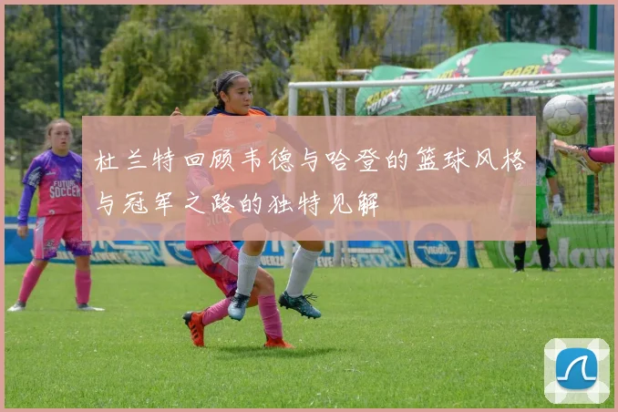 杜兰特回顾韦德与哈登的篮球风格与冠军之路的独特见解